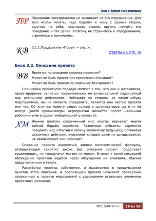 Тема 3. Проект и его описание

         Понимание электричества не возникает из его определения. Для
ПР       того чтобы понять, надо подойти к нему с разных сторон,
         ощутить на себе, послушать отзывы других, изучить его
         поведение и так далее. Поэтому не стремитесь к определениям,
         стремитесь к пониманию.


         3.1.1.Продолжите «Проект – это…».
КВ                                                     ОТВЕТЫ НА СТР. 49



Блок 3.2. Описание проекта
         Является ли описание проекта проектом?
ВВ       Может ли быть проект без проектного описания?
         Может ли быть проектное описание без проекта?
    Специфика проектного подхода состоит в том, что как и математика,
проектирование является исключительно интеллектуальной надстройкой
над реальными действиями. Наблюдая со стороны за каким-нибудь
мероприятием, вы не сможете определить, является оно частью проекта
или нет. Об этом вы можете узнать только у организаторов, да и то не
всегда (часто организаторы мероприятий являются просто наемными
рабочими и не владеют информацией о проекте).
         Именно поэтому современный мир иногда называют миром
ХМ       тайной борьбы проектов. Различные субъекты стремятся
         повернуть ход событий к своему желаемому будущему, организуя
         различные действия, участники которых даже не догадываются,
         на какой проект они работают.
    Описание проекта аналогично записи математической формулы,
отображающей какой-то закон. Без описания проект продолжает
существовать, но «пощупать» мы его не можем. В связи с такой ситуацией
обсуждение проектов ведется через обсуждение их описаний, обычно
представленных в тексте.
    Разработка проекта, собственно, и выражается в продумывании
пунктов этого описания. А реализацией проекта называют проведение
заложенных в проекте мероприятий с удержанием остальных элементов
проектного описания.




                                             http://alkron.ru |    19 из 56
 
