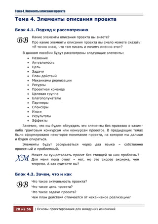 Тема 4. Элементы описания проекта

Тема 4. Элементы описания проекта

Блок 4.1. Подход к рассмотрению
           Какие элементы описания проекта вы знаете?
ВВ         Про какие элементы описания проекта вы смело можете сказать:
           «Я точно знаю, что там писать и почему именно это»?
    В данном пособии будут рассмотрены следующие элементы:
           Название
           Актуальность
           Цель
           Задачи
           План действий
           Механизмы реализации
           Ресурсы
           Проектная команда
           Целевая группа
           Благополучатели
           Партнеры
           Спонсоры
           Итоги
           Результаты
           Эффекты
    Заметим, что мы будем обсуждать эти элементы без привязок к каким-
либо грантовым конкурсам или конкурсам проектов. В предыдущих темах
было сформировано некоторое понимание проекта, на которое мы дальше
и будем опираться.
    Элементы будут раскрываться        через   два   языка   –   собственно
проектный и проблемный.
           Может ли существовать проект без стоящей за ним проблемы?
ХМ         Для меня пока ответ – нет, но это скорее аксиома, чем
           теорема. А как считаете вы?


Блок 4.2. Зачем, что и как
           Что такое актуальность проекта?
ВВ         Что такое цель проекта?
           Что такое задачи проекта?
           Чем план действий отличается от механизмов реализации?


20 из 56    | Основы проектирования для жаждущих изменений
 