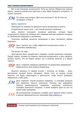 Тема 4. Элементы описания проекта

    Вот и все описание актуальности. Если вы честно собрали все нужные
факты, привели нормальные прогнозы и ваш образ будущего интересен, то
проект актуален.


ХМ         Тут важен еще вопрос «Для кого актуален?» Но об этом мы
           поговорим в Теме 6.

    Цель проекта
    Переходим ко второму по важности после актуальности пункту.
    В проблемном языке цель – это способ решения проблемы.
    Цель проекта описывает основное действие, которое будет
осуществлять проектная команда для перевода вектора развития ситуации
от проблемного будущего к желаемому.
    Типичной ошибкой является помещение в цель желаемого образа
будущего.


ПР         Цель: сделать так, чтобы зяброностр всегда было много, а
           экономика развивалась.

    Так делать не надо.
    Цель должна быть конкретной и отражать способ изменения ситуации.
Проще говоря, человек со стороны, прочитав актуальность и цель проекта,
должен понять, что вы будете делать (не в деталях конечно, а в общих
чертах).


ПР         Цель: создание народного движения по домашнему разведению
           зяброностр во всех района Кукростана.

    Ощутите разницу. В первом случае – хотелка, во втором – цель,
достижение которой можно обсуждать. Более того, во втором случае
понятно, что будет происходить в реальности: люди начнут разводить
зяброностр у себя дома.
           Цель отражает способ решения проблемы. А способов решения
ХМ         для проблемы обычно несколько. Поэтому при разработке
           проекта   рекомендуется  придумать    несколько  возможных
           способов изменения ситуации, а затем выбрать один из них по
           каким-либо критериям.
           Об инструментах генерации и выбора цели проекта можно узнать
ДВ         в рамках образовательных семинаров http://alkron.ru




22 из 56    | Основы проектирования для жаждущих изменений
 