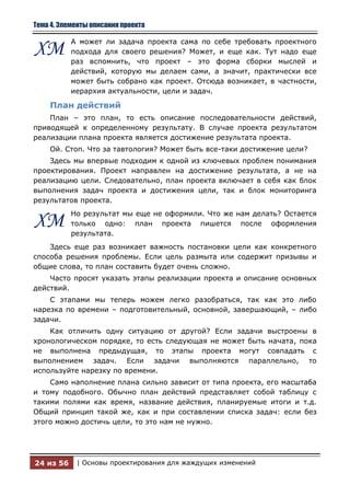 Тема 4. Элементы описания проекта

           А может ли задача проекта сама по себе требовать проектного
ХМ         подхода для своего решения? Может, и еще как. Тут надо еще
           раз вспомнить, что проект – это форма сборки мыслей и
           действий, которую мы делаем сами, а значит, практически все
           может быть собрано как проект. Отсюда возникает, в частности,
           иерархия актуальности, цели и задач.

    План действий
    План – это план, то есть описание последовательности действий,
приводящей к определенному результату. В случае проекта результатом
реализации плана проекта является достижение результата проекта.
    Ой. Стоп. Что за тавтология? Может быть все-таки достижение цели?
    Здесь мы впервые подходим к одной из ключевых проблем понимания
проектирования. Проект направлен на достижение результата, а не на
реализацию цели. Следовательно, план проекта включает в себя как блок
выполнения задач проекта и достижения цели, так и блок мониторинга
результатов проекта.
           Но результат мы еще не оформили. Что же нам делать? Остается
ХМ         только одно: план проекта пишется после оформления
           результата.
    Здесь еще раз возникает важность постановки цели как конкретного
способа решения проблемы. Если цель размыта или содержит призывы и
общие слова, то план составить будет очень сложно.
    Часто просят указать этапы реализации проекта и описание основных
действий.
    С этапами мы теперь можем легко разобраться, так как это либо
нарезка по времени – подготовительный, основной, завершающий, – либо
задачи.
    Как отличить одну ситуацию от другой? Если задачи выстроены в
хронологическом порядке, то есть следующая не может быть начата, пока
не выполнена предыдущая, то этапы проекта могут совпадать с
выполнением задач. Если задачи выполняются параллельно, то
используйте нарезку по времени.
    Само наполнение плана сильно зависит от типа проекта, его масштаба
и тому подобного. Обычно план действий представляет собой таблицу с
такими полями как время, название действия, планируемые итоги и т.д.
Общий принцип такой же, как и при составлении списка задач: если без
этого можно достичь цели, то это нам не нужно.




24 из 56    | Основы проектирования для жаждущих изменений
 
