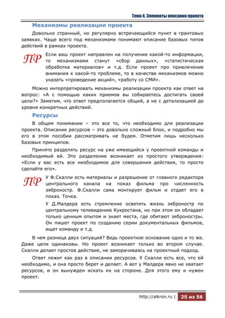 Тема 4. Элементы описания проекта

    Механизмы реализации проекта
    Довольно странный, но регулярно встречающийся пункт в грантовых
заявках. Чаще всего под механизмами понимают описание базовых типов
действий в рамках проекта.
         Если ваш проект направлен на получение какой-то информации,
ПР       то механизмами станут «сбор данных», «статистическая
         обработка материалов» и т.д. Если проект про привлечение
         внимания к какой-то проблеме, то в качестве механизмов можно
         указать «проведение акций», «работу со СМИ».
    Можно интерпретировать механизмы реализации проекта как ответ на
вопрос: «А с помощью каких приемов вы собираетесь достигать своей
цели?» Заметим, что ответ предполагается общий, а не с детализацией до
уровня конкретных действий.
    Ресурсы
    В общем понимании – это все то, что необходимо для реализации
проекта. Описание ресурсов – это довольно сложный блок, и подробно мы
его в этом пособии рассматривать не будем. Отметим лишь несколько
базовых принципов.
    Принято разделять ресурс на уже имеющийся у проектной команды и
необходимый ей. Это разделение возникает из простого утверждения:
«Если у вас есть все необходимое для совершения действия, то просто
сделайте его».
         У Ф.Скалли есть материалы и разрешение от главного редактора
ПР       центрального канала на показ фильма про численность
         зяброностр. Ф.Скалли сама монтирует фильм и отдает его в
         показ. Точка.
         У Д.Малдера есть стремление осветить жизнь зяброностр по
         центральному телевидению Кукростана, но при этом он обладает
         только ценным опытом и знает места, где обитают зяброностры.
         Он пишет проект по созданию серии документальных фильмов,
         ищет команду и т.д.
    В чем разница двух ситуаций? Ведь проектное основание одно и то же.
Даже цели одинаковы. Но проект возникает только во втором случае.
Скалли делает простое действие, не заморачиваясь на проектный подход.
    Ответ лежит как раз в описании ресурсов. У Скалли есть все, что ей
необходимо, и она просто берет и делает. А вот у Малдера явно не хватает
ресурсов, и он вынужден искать их на стороне. Для этого ему и нужен
проект.



                                              http://alkron.ru |   25 из 56
 