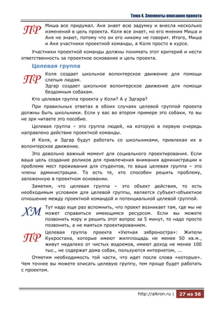 Тема 4. Элементы описания проекта

         Миша все придумал. Аня знает всю задумку и внесла несколько
ПР       изменений в цель проекта. Коля все знает, но его мнения Миша и
         Аня не знают, потому что он его никому не говорит. Итого, Миша
         и Аня участники проектной команды, а Коля просто в курсе.
    Участники проектной команды должны понимать этот критерий и нести
ответственность за проектное основание и цель проекта.
    Целевая группа
         Коля создает школьное волонтерское движение для помощи
ПР       слепым людям.
         Эдгар создает школьное волонтерское движение для помощи
         бездомным собакам.
    Кто целевая группа проекта у Коли? А у Эдгара?
    При правильных ответах в обоих случаях целевой группой проекта
должны быть школьники. Если у вас во втором примере это собаки, то вы
не зря читаете это пособие.
    Целевая группа – это группа людей, на которую в первую очередь
направлено действие проектной команды.
    И Коля, и Эдгар будут работать со школьниками, привлекая их в
волонтерское движение.
    Это довольно важный момент для социального проектирования. Если
ваша цель создание роликов для привлечения внимания администрации к
проблеме мест проживания для студентов, то ваша целевая группа – это
члены администрации. То есть те, кто способен решить проблему,
заложенную в проектном основании.
    Заметим, что целевая группа – это объект действия, то есть
необходимым условием для целевой группы, является субъект-объектное
отношение между проектной командой и потенциальной целевой группой.
         Тут надо еще раз вспомнить, что проект возникает там, где мы не
ХМ       может справиться имеющимся ресурсом. Если вы можете
         позвонить мэру и решить этот вопрос за 5 минут, то надо просто
         позвонить, а не маяться проектированием.
         Целевая группа проекта «Уютная зяброностра»: Жители
ПР       Кукростана, которые имеют жилплощадь не менее 50 кв.м.,
         живут недалеко от чистых водоемов, имеют доход не менее 100
         тыс., не содержат дома собак, пользуются интернетом, ...
    Отметим необходимость той части, что идет после слова «которые».
Чем точнее вы можете описать целевую группу, тем проще будет работать
с проектом.




                                              http://alkron.ru |   27 из 56
 