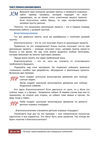 Тема 4. Элементы описания проекта

           Возьмите свое описание целевой группы и попросите знакомых
ХМ         найти пример человека, который подходит по всем
           параметрам, но не может стать участником вашего проекта.
           Если получилось найти брешь, то надо конкретизировать
           целевую группу дальше.
    Понятно, что механизмы реализации проекта – это в первую очередь
механизмы работы с целевой группой.
    Благополучатели
    Тут все довольно просто, если вы разобрались с понятием целевой
группы.
    Благополучатели – это те, кто получают благо от реализации проекта.
    Правильно ли это определение? Очень многие получают что-то при
реализации проекта – команда получает опыт, целевая группа какие-то
бонусы и так далее. Но при этом можно выделить особую категорию,
которая возникает во многих грантовых заявках.
    Проще всего понять это через проблемный язык.
    Благополучатели –        это    те,   кого   вы   спасаете   от   естественного
проблемного будущего.
    Подумайте над этим критерием. Он позволяет избежать довольно
«смешных» ошибок при разработке, обсуждении и реализации проекта.
Вспомним два примера.
           Коля создает школьное волонтерское движение для помощи
ПР         слепым людям.
           Эдгар создает школьное волонтерское движение для помощи
           бездомным собакам.
    Кто здесь благополучатели? Если двигаться от цели, то у Коли это
слепые люди, а у Эдгара... бездомные собаки. В первом случае еще как-то
приемлемо, во втором уже спорно, но собаки тоже живые и прочее. Но
ведь тогда у Любы…
           Люба создает школьное волонтерское движение по ремонту
ПР         детских игровых площадок.

    …благополучателями становятся детские игровые площадки!
    Посмотрите еще раз на эти примеры – они схематически полностью
идентичны и все корректны. Это могут быть цели проектов. Так откуда же
брать понятие о благополучателях?




28 из 56    | Основы проектирования для жаждущих изменений
 