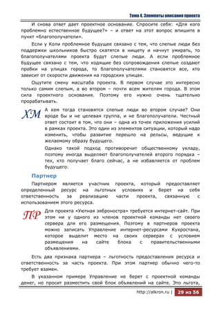 Тема 4. Элементы описания проекта
    И снова ответ дает проектное основание. Спросите себя: «Для кого
проблемно естественное будущее?» – и ответ на этот вопрос впишите в
пункт «благополучатели».
    Если у Коли проблемное будущее связано с тем, что слепые люди без
поддержки школьников быстро скатятся в нищету и начнут умирать, то
благополучателями проекта будут слепые люди. А если проблемное
будущее связано с тем, что ходящие без сопровождения слепые создают
пробки на улицах города, то благополучателями становятся все, кто
зависит от скорости движения на городских улицах.
    Ощутите смену масштаба проекта. В первом случае это интересно
только самим слепым, а во втором – почти всем жителям города. В этом
сила проектного основания. Поэтому его нужно очень тщательно
прорабатывать.
         А кем тогда становятся слепые люди во втором случае? Они
ХМ       вроде бы и не целевая группа, и не благополучатели. Честный
         ответ состоит в том, что они – одна из точек приложения усилий
         в рамках проекта. Это один из элементов ситуации, который надо
         изменить, чтобы развитие перешло на рельсы, ведущие к
         желаемому образу будущего.
         Однако такой подход противоречит общественному укладу,
         поэтому иногда выделяют благополучателей второго порядка –
         тех, кто получает благо сейчас, а не избавляется от проблем
         будущего.

    Партнер
    Партнером является участник проекта, который предоставляет
определенный ресурс на льготных условиях и берет на себя
ответственность   за   реализацию части проекта, связанную   с
использованием этого ресурса.
         Для проекта «Уютная зяброностра» требуется интернет-сайт. При
ПР       этом ни у одного из членов проектной команды нет своего
         сервера для его размещения. Поэтому в партнеров проекта
         можно записать Управление интернет-ресурсами Кукростана,
         которое выделит место на своих серверах с условием
         размещения    на    сайте   блока    с   правительственными
         объявлениями.
    Есть два признака партнера – льготность предоставления ресурса и
ответственность за часть проекта. При этом партнер обычно чего-то
требует взамен.
    В указанном примере Управление не берет с проектной команды
денег, но просит разместить свой блок объявлений на сайте. Это льгота,

                                             http://alkron.ru |   29 из 56
 