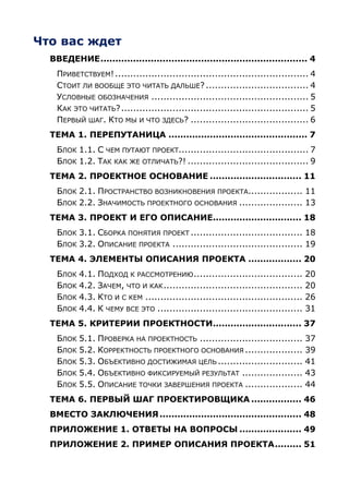 Что вас ждет
  ВВЕДЕНИЕ ...................................................................... 4
    ПРИВЕТСТВУЕМ! ................................................................ 4
    СТОИТ ЛИ ВООБЩЕ ЭТО ЧИТАТЬ ДАЛЬШЕ? .................................. 4
    УСЛОВНЫЕ ОБОЗНАЧЕНИЯ .................................................... 5
    КАК ЭТО ЧИТАТЬ? .............................................................. 5
    ПЕРВЫЙ ШАГ. КТО МЫ И ЧТО ЗДЕСЬ? ....................................... 6
  ТЕМА 1. ПЕРЕПУТАНИЦА ............................................... 7
    БЛОК 1.1. С ЧЕМ ПУТАЮТ ПРОЕКТ........................................... 7
    БЛОК 1.2. ТАК КАК ЖЕ ОТЛИЧАТЬ?! ........................................ 9
  ТЕМА 2. ПРОЕКТНОЕ ОСНОВАНИЕ ............................... 11
    БЛОК 2.1. ПРОСТРАНСТВО ВОЗНИКНОВЕНИЯ ПРОЕКТА.................. 11
    БЛОК 2.2. ЗНАЧИМОСТЬ ПРОЕКТНОГО ОСНОВАНИЯ ..................... 13
  ТЕМА 3. ПРОЕКТ И ЕГО ОПИСАНИЕ.............................. 18
    БЛОК 3.1. СБОРКА ПОНЯТИЯ ПРОЕКТ ..................................... 18
    БЛОК 3.2. ОПИСАНИЕ ПРОЕКТА ........................................... 19
  ТЕМА 4. ЭЛЕМЕНТЫ ОПИСАНИЯ ПРОЕКТА .................. 20
    БЛОК 4.1. ПОДХОД К РАССМОТРЕНИЮ ....................................         20
    БЛОК 4.2. ЗАЧЕМ, ЧТО И КАК ..............................................    20
    БЛОК 4.3. КТО И С КЕМ ....................................................   26
    БЛОК 4.4. К ЧЕМУ ВСЕ ЭТО ................................................    31
  ТЕМА 5. КРИТЕРИИ ПРОЕКТНОСТИ.............................. 37
    БЛОК 5.1. ПРОВЕРКА НА ПРОЕКТНОСТЬ ..................................         37
    БЛОК 5.2. КОРРЕКТНОСТЬ ПРОЕКТНОГО ОСНОВАНИЯ ...................              39
    БЛОК 5.3. ОБЪЕКТИВНО ДОСТИЖИМАЯ ЦЕЛЬ ............................            41
    БЛОК 5.4. ОБЪЕКТИВНО ФИКСИРУЕМЫЙ РЕЗУЛЬТАТ ....................              43
    БЛОК 5.5. ОПИСАНИЕ ТОЧКИ ЗАВЕРШЕНИЯ ПРОЕКТА ...................              44
  ТЕМА 6. ПЕРВЫЙ ШАГ ПРОЕКТИРОВЩИКА ................. 46
  ВМЕСТО ЗАКЛЮЧЕНИЯ ................................................ 48
  ПРИЛОЖЕНИЕ 1. ОТВЕТЫ НА ВОПРОСЫ ..................... 49
  ПРИЛОЖЕНИЕ 2. ПРИМЕР ОПИСАНИЯ ПРОЕКТА ......... 51
 