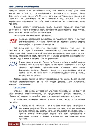 Тема 4. Элементы описания проекта

которая может быть обоснована тем, что проект важен для всего
Кукростана и для его государственного аппарата (кто, кстати, будет
благополучателем проекта?). При этом если сервер Управления перестанет
работать, то реализация проекта окажется под угрозой. То есть
Управление принимает на себя ответственность за достижение цели
проекта.
    Именно поэтому желательно, чтобы партнер разделял проектное
основание и верил в правильность выбранной цели проекта. Еще лучше,
когда партнер является благополучателем.
    Рассмотрим еще несколько примеров.
           Команда заказывает разработку и поддержку сайта у местной
ПР         веб-мастерской. А также получает от местной школы старую
           типографскую установку в подарок.
    Веб-мастерская не является партнером проекта, так как нет
льготности. Это просто наемные специалисты, которые выполняют свою
работу за сумму, размер которой они сами установили. Хотя при этом они,
конечно, отвечают за часть проекта, но в случае дефектов их работы вам
поможет суд и закон о защите прав потребителей.
           В этом смысле партнер более свободен и может в любой момент
ХМ         сказать: «Ну мы же вам сделали это почти бесплатно, а вы тут
           какие-то претензии предъявляете». Ответить ему будет
           формально нечего. Поэтому, если есть возможность кого-то
           честно нанять, то нанимайте. Партнерством добываются ресурсы,
           на которые нет денег.
    Местная школа также не является партнером, так как не берет на себя
никакой ответственности за то, что будет дальше. Хотя льготность,
конечно, присутствует.
    Спонсоры
    Спонсор – это очень интересный участник проекта. Он не берет на
себя никакой ответственности, он предоставляет ресурс навсегда, и
обычно его интересует сам факт участия в проекте, а не его результат.
    В последнем       примере       школу   вполне   можно   назвать   спонсором
проекта.
           А можно и не называть. Так как есть еще одна категория –
ХМ         «источник ресурса». Это не участник проекта, а просто источник
           ресурса. Например, школа, которая списывает оборудование, и
           просто вместо утилизации отдает его вам. Требование к
           участнику проекта – знание и принятие, как минимум, цели
           проекта.

30 из 56    | Основы проектирования для жаждущих изменений
 