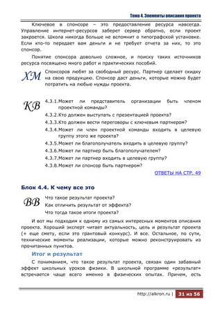 Тема 4. Элементы описания проекта
    Ключевое в спонсоре – это предоставление ресурса навсегда.
Управление интернет-ресурсов заберет сервер обратно, если проект
закроется. Школа никогда больше не вспомнит о типографской установке.
Если кто-то передает вам деньги и не требует отчета за них, то это
спонсор.
    Понятие спонсора довольно сложное, и поиску таких источников
ресурса посвящено много работ и практических пособий.
         Спонсоров любят за свободный ресурс. Партнер сделает скидку
ХМ       на свою продукцию. Спонсор даст деньги, которые можно будет
         потратить на любые нужды проекта.


         4.3.1.Может ли представитель         организации     быть     членом
КВ             проектной команды?
         4.3.2.Кто должен выступать с презентацией проекта?
         4.3.3.Кто должен вести переговоры с ключевым партнером?
         4.3.4.Может ли член проектной команды входить в целевую
               группу этого же проекта?
         4.3.5.Может ли благополучатель входить в целевую группу?
         4.3.6.Может ли партнер быть благополучателем?
         4.3.7.Может ли партнер входить в целевую группу?
         4.3.8.Может ли спонсор быть партнером?
                                                        ОТВЕТЫ НА СТР. 49


Блок 4.4. К чему все это
         Что такое результат проекта?
ВВ       Как отличить результат от эффекта?
         Что тогда такое итоги проекта?
    И вот мы подходим к одному из самых интересных моментов описания
проекта. Хороший эксперт читает актуальность, цель и результат проекта
(+ еще смету, если это грантовый конкурс). И все. Остальное, по сути,
технические моменты реализации, которые можно реконструировать из
прочитанных пунктов.
    Итог и результат
    С пониманием, что такое результат проекта, связан один забавный
эффект школьных уроков физики. В школьной программе «результат»
встречается чаще всего именно в физических опытах. Причем, есть



                                                http://alkron.ru |   31 из 56
 