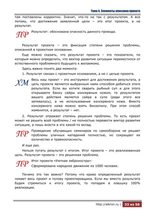 Тема 4. Элементы описания проекта
там поставлены корректно. Значит, что-то не так с результатом. А все
потому, что достижение заявленной цели – это итог проекта, а не
результат.
         Результат: обоснована опасность данного провода.
ПР
    Результат проекта – это фиксация степени решения               проблемы,
описанной в проектном основании.
    Еще можно сказать, что результат проекта – это показатели, по
которым можно определить, что вектор развития ситуации переместился от
естественного проблемного будущего к желаемому.
    Здесь важно понять два момента:
    1. Результат связан с проектным основанием, а не с целью проекта.
         Весь наш проект – это инструмент для достижения результата, а
ХМ       цель проекта является выбранным нами способом добиться этого
         результата. Если вы хотите сварить рыбный суп и для этого
         открываете банку сайры консервным ножом, то результатом
         вашего действия является сайра в супе (ради этого все
         затевалось), а не использование консервного ножа. Вместо
         консервного ножа можно взять бензопилу. При этом способ
         изменится, а результат – нет.
    2. Результат отражает степень решения проблемы. То есть проект
может не решить всей проблемы / не полностью перевести вектор развития
ситуации, а лишь внести в это какой-то вклад.
         Проведение обучающих семинаров по самообороне не решает
ПР       проблемы уличных нападений полностью, но сокращает их
         количество и травмоопасность.
    И еще раз.
    Нельзя путать результат с итогом. Итог проекта – это реализованная
цель. Результат проекта – это решенная проблема.
         Итог проекта «Уютная зяброностра»:
ПР       Сформировано народное движение из 1000 человек.

    Почему это так важно? Потому что криво определенный результат
ломает весь проект и голову проектировщика. Если мы вместо результата
будем стремиться к итогу проекта, то попадем в ловушку 100%
реализации.




                                              http://alkron.ru |   33 из 56
 