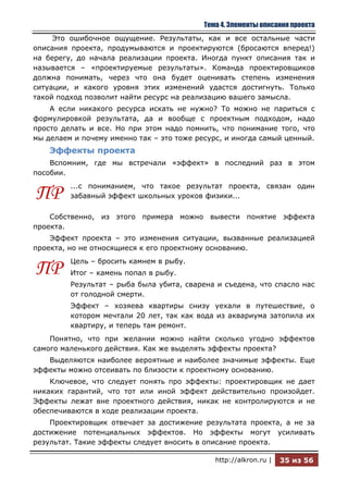Тема 4. Элементы описания проекта
     Это ошибочное ощущение. Результаты, как и все остальные части
описания проекта, продумываются и проектируются (бросаются вперед!)
на берегу, до начала реализации проекта. Иногда пункт описания так и
называется – «проектируемые результаты». Команда проектировщиков
должна понимать, через что она будет оценивать степень изменения
ситуации, и какого уровня этих изменений удастся достигнуть. Только
такой подход позволит найти ресурс на реализацию вашего замысла.
    А если никакого ресурса искать не нужно? То можно не париться с
формулировкой результата, да и вообще с проектным подходом, надо
просто делать и все. Но при этом надо помнить, что понимание того, что
мы делаем и почему именно так – это тоже ресурс, и иногда самый ценный.
    Эффекты проекта
    Вспомним, где мы встречали «эффект» в последний раз в этом
пособии.
         ...с пониманием, что такое результат проекта, связан один
ПР       забавный эффект школьных уроков физики...

    Собственно, из этого примера можно вывести понятие эффекта
проекта.
    Эффект проекта – это изменения ситуации, вызванные реализацией
проекта, но не относящиеся к его проектному основанию.
         Цель – бросить камнем в рыбу.
ПР       Итог – камень попал в рыбу.
         Результат – рыба была убита, сварена и съедена, что спасло нас
         от голодной смерти.
         Эффект – хозяева квартиры снизу уехали в путешествие, о
         котором мечтали 20 лет, так как вода из аквариума затопила их
         квартиру, и теперь там ремонт.
    Понятно, что при желании можно найти сколько угодно эффектов
самого маленького действия. Как же выделять эффекты проекта?
   Выделяются наиболее вероятные и наиболее значимые эффекты. Еще
эффекты можно отсеивать по близости к проектному основанию.
    Ключевое, что следует понять про эффекты: проектировщик не дает
никаких гарантий, что тот или иной эффект действительно произойдет.
Эффекты лежат вне проектного действия, никак не контролируются и не
обеспечиваются в ходе реализации проекта.
    Проектировщик отвечает за достижение результата проекта, а не за
достижение потенциальных эффектов. Но эффекты могут усиливать
результат. Такие эффекты следует вносить в описание проекта.

                                              http://alkron.ru |   35 из 56
 