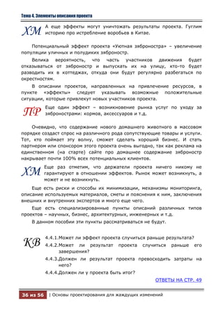 Тема 4. Элементы описания проекта

           А еще эффекты могут уничтожать результаты проекта. Гуглим
ХМ         историю про истребление воробьев в Китае.

    Потенциальный эффект проекта «Уютная зяброностра» – увеличение
популяции уличных и полудиких зяброностр.
    Велика вероятность, что часть участников движения будет
отказываться от зяброностр и выпускать их на улицу, кто-то будет
разводить их в коттеджах, откуда они будут регулярно разбегаться по
окрестностям.
    В описании проектов, направленных на привлечение ресурсов, в
пункте «эффекты» следует указывать возможные положительные
ситуации, которые привлекут новых участников проекта.
           Еще один эффект – возникновение рынка услуг по уходу за
ПР         зябронострами: кормов, аксессуаров и т.д.

    Очевидно, что содержание нового домашнего животного в массовом
порядке создаст спрос на различного рода сопутствующие товары и услуги.
Тот, кто поймает эту волну, сможет сделать хороший бизнес. И стать
партнером или спонсором этого проекта очень выгодно, так как реклама на
единственном (на старте) сайте про домашнее содержание зяброностр
накрывает почти 100% всех потенциальных клиентов.
           Еще раз отметим, что держатели проекта ничего никому не
ХМ         гарантируют в отношении эффектов. Рынок может возникнуть, а
           может и не возникнуть.
    Еще есть риски и способы их минимизации, механизмы мониторинга,
описание используемых материалов, сметы и пояснения к ним, заключения
внешних и внутренних экспертов и много еще чего.
    Еще есть специализированные пункты описаний различных типов
проектов – научных, бизнес, архитектурных, инженерных и т.д.
    В данном пособии эти пункты рассматриваться не будут.


           4.4.1.Может ли эффект проекта случиться раньше результата?
КВ         4.4.2.Может ли результат     проекта   случиться   раньше    его
                 завершения?
           4.4.3.Должен ли результат проекта превосходить затраты на
                 него?
           4.4.4.Должен ли у проекта быть итог?
                                                      ОТВЕТЫ НА СТР. 49


36 из 56    | Основы проектирования для жаждущих изменений
 