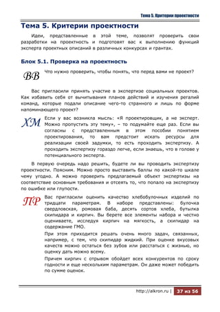 Тема 5. Критерии проектности

Тема 5. Критерии проектности
    Идеи, представленные в этой теме, позволят проверить свои
разработки на проектность и подготовят вас к выполнению функций
эксперта проектных описаний в различных конкурсах и грантах.


Блок 5.1. Проверка на проектность
         Что нужно проверить, чтобы понять, что перед вами не проект?
ВВ
    Вас пригласили принять участие в экспертизе социальных проектов.
Как избавить себя от вычитывания планов действий и изучения регалий
команд, которые подали описание чего-то странного и лишь по форме
напоминающего проект?
         Если у вас возникла мысль: «Я проектировщик, а не эксперт.
ХМ       Можно пропустить эту тему», – то подумайте еще раз. Если вы
         согласны с представленным в этом пособии понятием
         проектирования, то вам предстоит искать ресурсы для
         реализации своей задумки, то есть проходить экспертизу. А
         проходить экспертизу гораздо легче, если знаешь, что в голове у
         потенциального эксперта.
    В первую очередь надо решить, будете ли вы проводить экспертизу
проектности. Поясним. Можно просто выставить баллы по какой-то шкале
чему угодно. А можно проверить предлагаемый объект экспертизы на
соответствие основным требования и отсеять то, что попало на экспертизу
по ошибке или глупости.
         Вас пригласили оценить качество хлебобулочных изделий по
ПР       тридцати параметрам. В наборе представлены: булочка
         свердловская, ромовая баба, десять сортов хлеба, бутылка
         скипидара и кирпич. Вы берете все элементы набора и честно
         оцениваете, исследуя кирпич на мягкость, а скипидар на
         содержание ГМО.
         При этом приходится решать очень много задач, связанных,
         например, с тем, что скипидар жидкий. При оценке вкусовых
         качеств можно остаться без зубов или расстаться с жизнью, но
         оценку дать можно всему.
         Причем кирпич с отрывом обойдет всех конкурентов по сроку
         годности и еще нескольким параметрам. Он даже может победить
         по сумме оценок.



                                              http://alkron.ru |   37 из 56
 