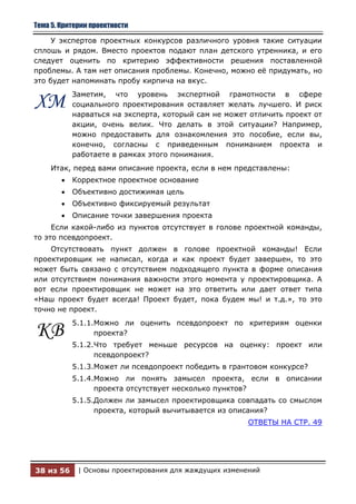 Тема 5. Критерии проектности

     У экспертов проектных конкурсов различного уровня такие ситуации
сплошь и рядом. Вместо проектов подают план детского утренника, и его
следует оценить по критерию эффективности решения поставленной
проблемы. А там нет описания проблемы. Конечно, можно еѐ придумать, но
это будет напоминать пробу кирпича на вкус.
           Заметим, что уровень экспертной грамотности в сфере
ХМ         социального проектирования оставляет желать лучшего. И риск
           нарваться на эксперта, который сам не может отличить проект от
           акции, очень велик. Что делать в этой ситуации? Например,
           можно предоставить для ознакомления это пособие, если вы,
           конечно, согласны с приведенным пониманием проекта и
           работаете в рамках этого понимания.
     Итак, перед вами описание проекта, если в нем представлены:
           Корректное проектное основание
           Объективно достижимая цель
           Объективно фиксируемый результат
           Описание точки завершения проекта
     Если какой-либо из пунктов отсутствует в голове проектной команды,
то это псевдопроект.
    Отсутствовать пункт должен в голове проектной команды! Если
проектировщик не написал, когда и как проект будет завершен, то это
может быть связано с отсутствием подходящего пункта в форме описания
или отсутствием понимания важности этого момента у проектировщика. А
вот если проектировщик не может на это ответить или дает ответ типа
«Наш проект будет всегда! Проект будет, пока будем мы! и т.д.», то это
точно не проект.
           5.1.1.Можно ли оценить псевдопроект по критериям оценки
КВ               проекта?
           5.1.2.Что требует меньше ресурсов на оценку: проект или
                 псевдопроект?
           5.1.3.Может ли псевдопроект победить в грантовом конкурсе?
           5.1.4.Можно ли понять замысел проекта, если в описании
                 проекта отсутствует несколько пунктов?
           5.1.5.Должен ли замысел проектировщика совпадать со смыслом
                 проекта, который вычитывается из описания?
                                                       ОТВЕТЫ НА СТР. 49




38 из 56     | Основы проектирования для жаждущих изменений
 