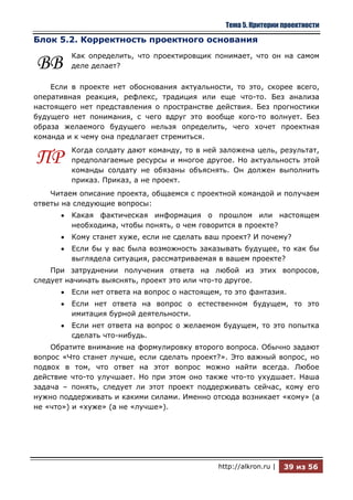 Тема 5. Критерии проектности

Блок 5.2. Корректность проектного основания
         Как определить, что проектировщик понимает, что он на самом
ВВ       деле делает?

    Если в проекте нет обоснования актуальности, то это, скорее всего,
оперативная реакция, рефлекс, традиция или еще что-то. Без анализа
настоящего нет представления о пространстве действия. Без прогностики
будущего нет понимания, с чего вдруг это вообще кого-то волнует. Без
образа желаемого будущего нельзя определить, чего хочет проектная
команда и к чему она предлагает стремиться.
         Когда солдату дают команду, то в ней заложена цель, результат,
ПР       предполагаемые ресурсы и многое другое. Но актуальность этой
         команды солдату не обязаны объяснять. Он должен выполнить
         приказ. Приказ, а не проект.
    Читаем описание проекта, общаемся с проектной командой и получаем
ответы на следующие вопросы:
         Какая фактическая информация о прошлом или настоящем
         необходима, чтобы понять, о чем говорится в проекте?
         Кому станет хуже, если не сделать ваш проект? И почему?
         Если бы у вас была возможность заказывать будущее, то как бы
         выглядела ситуация, рассматриваемая в вашем проекте?
    При затруднении получения ответа на любой из этих вопросов,
следует начинать выяснять, проект это или что-то другое.
         Если нет ответа на вопрос о настоящем, то это фантазия.
         Если нет ответа на вопрос о естественном будущем, то это
         имитация бурной деятельности.
         Если нет ответа на вопрос о желаемом будущем, то это попытка
         сделать что-нибудь.
    Обратите внимание на формулировку второго вопроса. Обычно задают
вопрос «Что станет лучше, если сделать проект?». Это важный вопрос, но
подвох в том, что ответ на этот вопрос можно найти всегда. Любое
действие что-то улучшает. Но при этом оно также что-то ухудшает. Наша
задача – понять, следует ли этот проект поддерживать сейчас, кому его
нужно поддерживать и какими силами. Именно отсюда возникает «кому» (а
не «что») и «хуже» (а не «лучше»).




                                              http://alkron.ru |   39 из 56
 
