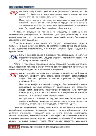 Тема 5. Критерии проектности

           Василий, кому станет хуже, если не реализовать ваш проект? И
ПР         почему? – Хуже станет всем двоечникам нашего класса, так как
           их отчислят за неуспеваемость в этом году.
           Иван, кому станет хуже, если не реализовать ваш проект? И
           почему? – Хуже станет всем жителям города, так как бывшие
           заключенные выйдут на волю без представлений о законных
           способах заработка и будут грабить, убивать и т.д.
    У Василия ситуация не проблемного будущего, а необходимости
оперативного реагирования в настоящем (они уже двоечники). А еще
вполне возможно, что двоечники вполне рады такой версии будущего и
стремятся к нему осознанно.
    В проекте Ивана в настоящем все хорошо (заключенные сидят в
тюрьме), но если ничего не делать, то жителям города точно станет хуже.
И это позволяет предполагать, что жители склонны будут поддержать
проект Ивана.
           Есть и экспресс-вариант проверки проектировщика на наличие
ХМ         проектного основания. Следует спросить «Зачем этот проект?» и
           «Почему он именно такой?»
    Работа с проектным основанием часто позволяет поймать ситуацию,
когда проектная команда считает, что она делает «доброе и вечное», а на
самом деле происходит «злое или очень временное».
           Акция «Меняем сигарету на конфету», в рамках которой можно
ПР         получить конфету, если отдать свою сигарету организаторам
           акции. Все это проходит в рамках «проекта» по борьбе с
           курением. Но...
           Что такое конфета в нашей культуре? Это известный символ
           поощрения, который используют практически все родители,
           когда хотят закрепить позитивное поведение. Кто получает
           конфету? Тот, у кого есть сигареты. Что закрепляется? Наличие
           сигарет – это хорошо, и ими надо делиться.
           На практике это приводит к тому, что даже некурящие дети ради
           конфеты добывают дешевые сигареты, часть из них меняют на
           конфеты, а часть не знают куда деть и пробуют курить.
    Либо это социальный теракт, либо кто-то не потрудился нормально
разработать проектные основания, потому что вся абсурдность этого
действия становится очевидной уже на этапе анализа настоящего.
«Школьники курят, потому что курить – это круто и по-взрослому. Наличие
в кармане сигареты решает многие социальные проблемы». Если ничего не
делать, то пачка сигарет станет обязательным атрибутом успешного


40 из 56     | Основы проектирования для жаждущих изменений
 