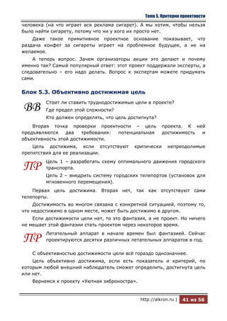 Тема 5. Критерии проектности
человека (на что играет вся реклама сигарет). А мы хотим, чтобы нельзя
было найти сигарету, потому что ни у кого их просто нет.
    Даже такое примитивное проектное основание показывает, что
раздача конфет за сигареты играет на проблемное будущее, а не на
желаемое.
    А теперь вопрос. Зачем организаторы акции это делают и почему
именно так? Самый популярный ответ: этот проект поддержали эксперты, а
следовательно – его надо делать. Вопрос к экспертам можете придумать
сами.


Блок 5.3. Объективно достижимая цель
         Стоит ли ставить труднодостижимые цели в проекте?
ВВ       Где предел этой сложности?
         Кто должен определять, что цель достигнута?
    Вторая точка проверки проектности – цель             проекта. К ней
предъявляются    два   требования: потенциальная         достижимость и
объективность этой достижимости.
    Цель достижима, если отсутствуют       критически       непреодолимые
препятствия для ее реализации.
         Цель 1 – разработать схему оптимального движения городского
ПР       транспорта.
         Цель 2 – внедрить систему городских телепортов (установок для
         мгновенного перемещения).
    Первая цель достижима. Вторая нет, так как отсутствуют сами
телепорты.
    Достижимость во многом связана с конкретной ситуацией, поэтому то,
что недостижимо в одном месте, может быть достижимо в другом.
    Если достижимости цели нет, то это фантазия, а не проект. Но ничего
не мешает этой фантазии стать проектом через некоторое время.
         Летательный аппарат в начале времен был фантазией. Сейчас
ПР       проектируются десятки различных летательных аппаратов в год.

    С объективностью достижимости цели всѐ гораздо однозначнее.
    Цель объективно достижима, если есть показатель и критерий, по
которым любой внешний наблюдатель сможет определить, достигнута цель
или нет.
    Вернемся к проекту «Уютная зяброностра».


                                               http://alkron.ru |   41 из 56
 