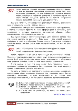 Тема 5. Критерии проектности

           Целью является создание народного движения. Цель достижима,
ПР         так как нет никаких критических препятствий. Более того, цель
           объективно достижима, так как показателем является наличие
           людей, входящих в народное движение, а критерий звучит как
           «если членов народного движения на момент завершения
           проекта более 1000 человек, то цель достигнута».
    Еще раз напомню, что завершение реализации проекта, достижение
цели и успешность проекта – это про разное.
    Показатели и критерии достижения цели указываются где? Правильно,
в итогах реализации проекта. Но цель сформулирована корректно, если
показатели и критерии выделяются естественным образом любым
специалистом в сфере реализации проекта.
    Еще одним мощным критерием проверки цели является вопрос «Как
это можно сделать по-другому?» Ведь цель – это способ решения
проблемы, и таких способов явно больше одного. Если нельзя придумать
альтернативные способы (пусть даже неэффективные), то это не цель
проекта.


ПР         Цель 1 – проведение серии концертов для грустных людей.
           Цель 2 – сделать грустных людей веселыми.

    Авторы проекта с 1-ой целью легко найдут альтернативный способ.
Например, подмешивать грустным людям в еду специальные препараты. А
авторы 2-ой цели? А они тоже легко найдут альтернативу – сбрасывать
всех грустных людей со скалы. И в чем тогда пример, спросите вы?
    А это пример к тому, что цель может быть проверена только в
сочетании с проектным основанием. Без понимания того, зачем делается
проект, оценить качество цели невозможно.
    Но если у проектов из последнего примера одинаковые основания,
фиксирующие образ желаемого будущего как «грустные люди быстро
становятся веселыми», то идея «сбрасывать их со скалы» явно
противоречит основанию, а вот концерты и добавки в еду легко подходят.


           5.3.1.Является ли достижение цели итоговым событием проекта?
КВ         5.3.2.Может ли проект завершиться без достижения цели?
           5.3.3.Может ли проект быть провальным, если его цель
                 полностью реализована в срок?
           5.3.4.А если цель не достигнута, то может ли проект быть
                 успешным?
                                                      ОТВЕТЫ НА СТР. 49




42 из 56     | Основы проектирования для жаждущих изменений
 
