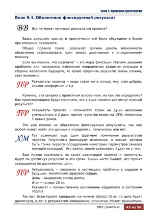 Тема 5. Критерии проектности

Блок 5.4. Объективно фиксируемый результат


ВВ       Все ли может являться результатом проекта?


    Здесь довольно просто, и практически всѐ было обсуждено в блоке
про описание результата.
    Общее правило такое: результат должен давать возможность
объективно зафиксировать факт своего достижения к определенному
моменту.
    Если вы поняли, что результат – это мера фиксации степени решения
проблемы или показатель изменения направления развития ситуации в
сторону желаемого будущего, то криво оформить результат очень сложно,
хотя возможно.
         Результаты проекта – люди стали жить лучше, мир стал добрее,
ПР       климат комфортнее и т.д.

    Конечно, это связано с проектным основанием, но как это определить?
Как проектировщики будут понимать, что в ходе проекта достигнут нужный
результат?
         Результаты проекта – количество травм на душу населения
ПР       уменьшилось в 2 раза, приток туристов вырос на 15%, появилось
         5 новых домов.
   Это уже похоже на объективно фиксируемые результаты, так как
любой может найти эти данные и определить, получилось или нет.
         Тут возникает еще один фрагмент понимания результатов
ХМ       проекта. Результаты фиксируют изменения, а значит, должна
         быть точка первого определения некоторых параметров (анализ
         текущей ситуации). Это важно, иначе сравнивать будет не с чем.
    Еще можно посмотреть на сроки реализации проекта и прикинуть,
будет ли достигнут результат в эти сроки. Очень часто бывает, что проект
завершается по достижению цели.
         Актуальность – ожирение в настоящем, проблемы с сердцем в
ПР       будущем, желательно здоровое сердце.
         Цель – выдержать месяц диеты.
         Итог – потеря 15 кг.
         Результат – положительное заключение кардиолога о состоянии
         сердца.
    Так вот. Если проект завершить на момент сброса 15 кг, то цель будет
достигнута, а вот с результатом совершенно непонятно. Может выясниться,
                                              http://alkron.ru |   43 из 56
 