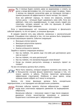 Тема 5. Критерии проектности

         Мы 3 месяца будем снимать двор на видеокамеру и клеить на
ПР       доску у входа фотографии тех, кто пьяным ходит по двору. Через
         3 месяца мы сравним количество драк за последние полгода и
         примем решение об эффективности такого метода. Это проект.
         Если все работает хорошо, то можно его свернуть, оставив
         пустую доску – ситуация будет удерживать сама себя. Если все
         работает, пока есть видеофиксация, то надо искать людей или
         структуру, которая возьмет на себя эту функцию. В любом
         случае проект будет завершен.
    Если у проектировщика нет понимания итогового и финального
событий проекта, то это не проект, а описание функции.
    В каждом проекте есть ряд событий, связанных с заключительной
стадией. Специфика этих событий в том, что они должны быть продуманы
до начала реализации проекта. События следующие:
         Фиксация итогов проекта
         Фиксация результатов проекта
         Завершение проекта
         Анализ успешности проекта
    Задайте к проекту следующие вопросы:
         Как мы поймем, что делать еще что-либо для достижения цели
         уже не нужно?
         Как мы поймем, что цель достигнута?
         Как мы поймем, что желаемое будущее стало ближе?
         Когда мы сможем распустить команду и выкинуть проект из
         головы?
    На все эти вопросы должны быть ответы.
         Могут быть проекты, которым придется посвятить всю жизнь. Но
ХМ       в большинстве случаев фишка проектного подхода в том, что
         можно сделать и забыть. Поэтому проектная организация
         эффективнее структурной. Особенно в наше время, когда
         команду можно собрать за 5 минут в интернете.
    Замечу,  что    точки   фиксации    должны    быть    конкретными
мероприятиями, а не периодами или абстрактными условиями.
        Итоговое событие проекта «Уютная зяброностра» – первый
ПР      съезд всех участников народного движения по выращиванию
        зяброностр.
        Финальное событие – получение через 2 года после создания
        движения отчета министерства экономики и развития
        Кукростана о состоянии дел с зябронострой в стране.


                                             http://alkron.ru |   45 из 56
 