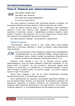 Тема 6. Первый шаг проектировщика

Тема 6. Первый шаг проектировщика
           Как сделать первый шаг?
ВВ         Где найти тему проекта?
           Кто может быть проектировщиком?
           А кто им не может быть?
    Это очень важная и сложная тема. Настолько важная и сложная, что
мы решили обсудить ее очень коротко, чтобы не запутать вас и себя.
    Итак, мы вместе прошли через 5 тем и оформили свое понимание
проекта. И вот уже чешутся руки оформить проектное основание,
применить полученные знания к оформлению описания проекта, найти
ресурс и изменить свое будущее. Но что есть первый шаг? Откуда взять
тему проекта? Где рождаются проектные основания?
    Есть два основных подхода: «популярный» и правильный.

    Легко и скучно
    «Популярный» подход состоит в том, чтобы взять какую-нибудь
известную и значимую проблему и начать ее решать через реализацию
своих проектов.
           Из-за популярности этого подхода мы имеем сотни однообразных
ХМ         «псевдопроектов» на тему проблемы СПИДа, помощи животным,
           ветеранам, детям, уборки мусора, исследования общественного
           мнения по различным вопросам, организации досуга и т.д.
    Прелесть этого подхода в том, что он прощает многие ошибки
проектировщику. Если вы криво оформите проектное основание, то это,
скорее всего, не заметят, так как ситуация с больными людьми всем
понятна и в настоящем, и в проблемном, и в желаемом будущем. Сложно
найти эксперта, который скажет, что чистота города – это плохо и убирать
мусор не надо. И так далее.
    Минус этого подхода в том, что он часто способствует имитации
бурной деятельности, а не изменению ситуации.
    Если проблематика не ощутима участниками проектной команды, то
для них важнее будет процесс, а не результат. В некоторых ситуациях это
нормально, например, в учебных проектах, где результатом является
освоение норм проектной деятельности. Но надо помнить, что это именно
«учебные проекты», и не останавливаться на этом уровне на всю жизнь.




46 из 56    | Основы проектирования для жаждущих изменений
 