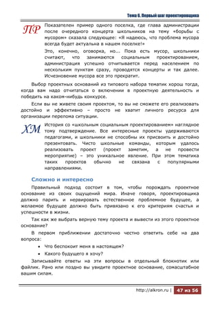 Тема 6. Первый шаг проектировщика

         Показателен пример одного поселка, где глава администрации
ПР       после очередного концерта школьников на тему «борьбы с
         мусором» сказала следующее: «Я надеюсь, что проблема мусора
         всегда будет актуальна в нашем поселке!»
         Это, конечно, оговорка, но... Пока есть мусор, школьники
         считают,  что   занимаются     социальным проектированием,
         администрация успешно отчитывается перед населением по
         нескольким пунктам сразу, проводятся концерты и так далее.
         Исчезновение мусора все это прекратит.
    Выбор проектных оснований из типового набора тематик хорош тогда,
когда вам надо отчитаться о включении в проектную деятельность и
победить на каком-нибудь конкурсе.
    Если вы не живете своим проектом, то вы не сможете его реализовать
достойно и эффективно – просто не хватит личного ресурса для
организации перелома ситуации.
         История со «школьным социальным проектированием» наглядное
ХМ       тому подтверждение. Все интересные проекты удерживаются
         педагогами, и школьники не способны их присвоить и достойно
         презентовать. Чисто школьные команды, которым удалось
         реализовать   проект  (проект   заметим,  а   не   провести
         мероприятие) – это уникальное явление. При этом тематика
         таких   проектов   обычно   не    связана  с   популярными
         направлениями.

    Сложно и интересно
    Правильный подход состоит в том, чтобы порождать проектное
основание из своих ощущений мира. Иначе говоря, проектировщика
должно парить и нервировать естественное проблемное будущее, а
желаемое будущее должно быть привязано к его критериям счастья и
успешности в жизни.
    Так как же выбрать верную тему проекта и вывести из этого проектное
основание?
    В первом приближении достаточно честно ответить себе на два
вопроса:
         Что беспокоит меня в настоящем?
         Какого будущего я хочу?
   Записывайте ответы на эти вопросы в отдельный блокнотик или
файлик. Рано или поздно вы увидите проектное основание, сомасштабное
вашим силам.


                                               http://alkron.ru |   47 из 56
 