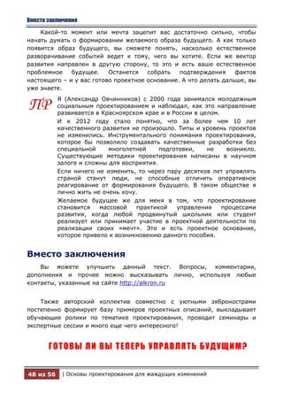 Вместо заключения

    Какой-то момент или мечта зацепит вас достаточно сильно, чтобы
начать думать о формировании желаемого образа будущего. А как только
появится образ будущего, вы сможете понять, насколько естественное
разворачивание событий ведет к тому, чего вы хотите. Если же вектор
развития направлен в другую сторону, то это и есть ваше естественное
проблемное    будущее.    Останется   собрать   подтверждения     фактов
настоящего – и у вас готово проектное основание. А что делать дальше, вы
уже знаете.
           Я (Александр Овчинников) с 2000 года занимался молодежным
ПР         социальным проектированием и наблюдал, как это направление
           развивается в Красноярском крае и в России в целом.
           И к 2012 году стало понятно, что за более чем 10 лет
           качественного развития не произошло. Типы и уровень проектов
           не изменились. Инструментального понимания проектирования,
           которое бы позволило создавать качественные разработки без
           специальной     многолетней     подготовки,    не    возникло.
           Существующие методики проектирования написаны в научном
           залоге и сложны для восприятия.
           Если ничего не изменить, то через пару десятков лет управлять
           страной станут люди, не способные отличить оперативное
           реагирование от формирования будущего. В таком обществе я
           лично жить не очень хочу.
           Желаемое будущее же для меня в том, что проектирование
           становится   массовой    практикой   управления     процессами
           развития, когда любой продвинутый школьник или студент
           реализует или принимает участие в проектной деятельности по
           реализации своих «мечт». Это и есть проектное основание,
           которое привело к возникновению данного пособия.


Вместо заключения
    Вы можете улучшить данный текст. Вопросы, комментарии,
дополнения и прочее можно высказывать лично, используя любые
контакты, указанные на сайте http://alkron.ru


    Также    авторский коллектив совместно с уютными зябронострами
постепенно   формирует базу примеров проектных описаний, выкладывает
обучающие     ролики по тематике проектирования, проводит семинары и
экспертные   сессии и много еще чего интересного!


       ГОТОВЫ ЛИ ВЫ ТЕПЕРЬ УПРАВЛЯТЬ БУДУЩИМ?


48 из 56     | Основы проектирования для жаждущих изменений
 