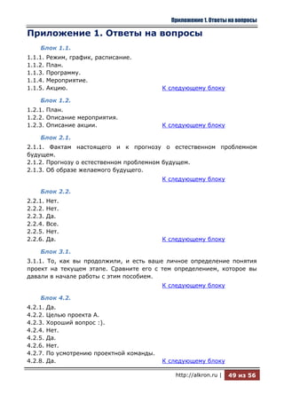 Приложение 1. Ответы на вопросы

Приложение 1. Ответы на вопросы
    Блок 1.1.
1.1.1.   Режим, график, расписание.
1.1.2.   План.
1.1.3.   Программу.
1.1.4.   Мероприятие.
1.1.5.   Акцию.                             К следующему блоку

    Блок 1.2.
1.2.1. План.
1.2.2. Описание мероприятия.
1.2.3. Описание акции.                      К следующему блоку

    Блок 2.1.
2.1.1. Фактам настоящего и к прогнозу о естественном проблемном
будущем.
2.1.2. Прогнозу о естественном проблемном будущем.
2.1.3. Об образе желаемого будущего.
                                            К следующему блоку

    Блок 2.2.
2.2.1.   Нет.
2.2.2.   Нет.
2.2.3.   Да.
2.2.4.   Все.
2.2.5.   Нет.
2.2.6.   Да.                                К следующему блоку

    Блок 3.1.
3.1.1. То, как вы продолжили, и есть ваше личное определение понятия
проект на текущем этапе. Сравните его с тем определением, которое вы
давали в начале работы с этим пособием.
                                            К следующему блоку

    Блок 4.2.
4.2.1.   Да.
4.2.2.   Целью проекта А.
4.2.3.   Хороший вопрос :).
4.2.4.   Нет.
4.2.5.   Да.
4.2.6.   Нет.
4.2.7.   По усмотрению проектной команды.
4.2.8.   Да.                                К следующему блоку

                                               http://alkron.ru |   49 из 56
 