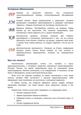 Введение

Условные обозначения
         Пример     из   реальной       практики   или         специально
ПР       сконструированный пример,
         идею.
                                        иллюстрирующий       обсуждаемую


         Хитрый момент. Наши размышления и замечания, которые
ХМ       раскрывают специфику проектирования и сообщают некоторые
         «фишки», ставшие понятными за последние несколько лет.
         Вводные вопросы. Постарайтесь ответить на вопросы перед
ВВ       блоком до его прочтения. Это позволит прорисовать свое
         понимание и затем сравнить его с нашим пониманием.
         Контрольные    вопросы,   которые    позволят   вам    поймать
КВ       расхождения в понимании прочитанного с тем, что мы хотели
         объяснить этим блоком. Ответьте на вопрос, сравните свой ответ
         с нашим. Если ответы разные, то следует подумать, кто из нас не
         прав.
         Дополнительная возможность. Указание на блоки, содержание
ДВ       которых можно понять более глубоко за счет участия в
         образовательных мероприятиях, которые мы периодически
         проводим.


Как это читать?
    Настоятельно    рекомендуем     читать   это  пособие  в    кругу
единомышленников, с которыми предстоит заниматься проектированием.
Почему? Потому что далее представлено одно из пониманий основ
проектирования. Именно понимание, а не определение. А понимать лучше
всего в обсуждении, когда участников больше двух.
    Итак, есть мы (авторы пособия) со своим пониманием и есть ваша
группа, которая либо согласится с нашими представлениями, либо
сформирует свое понимание на несогласии с авторским видением.
    В любом случае, это позволит оформить группу людей, которые
одинаково понимают, что такое проект, цель, результат, ресурс и так
далее.
    Совместное чтение лучше всего проводить по следующей схеме:
         Читаем название блока
         Задаем аудитории вводные вопросы
         Собираем ответы и понимаем, насколько они отличаются друг от
         друга
         Читаем содержание блока

                                              http://alkron.ru |   5 из 56
 