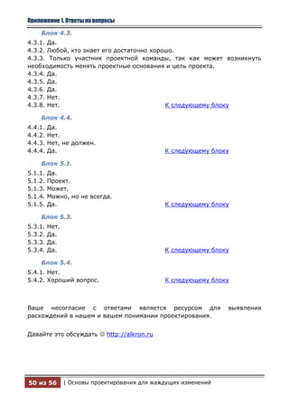 Приложение 1. Ответы на вопросы

    Блок 4.3.
4.3.1. Да.
4.3.2. Любой, кто знает его достаточно хорошо.
4.3.3. Только участник проектной команды, так как может возникнуть
необходимость менять проектные основания и цель проекта.
4.3.4. Да.
4.3.5. Да.
4.3.6. Да.
4.3.7. Нет.
4.3.8. Нет.                                К следующему блоку

    Блок 4.4.
4.4.1.   Да.
4.4.2.   Нет.
4.4.3.   Нет, не должен.
4.4.4.   Да.                                   К следующему блоку

    Блок 5.1.
5.1.1.   Да.
5.1.2.   Проект.
5.1.3.   Может.
5.1.4.   Можно, но не всегда.
5.1.5.   Да.                                   К следующему блоку

    Блок 5.3.
5.3.1.   Нет.
5.3.2.   Да.
5.3.3.   Да.
5.3.4.   Да.                                   К следующему блоку

    Блок 5.4.
5.4.1. Нет.
5.4.2. Хороший вопрос.                         К следующему блоку



Ваше несогласие с ответами является ресурсом для                 выявления
расхождений в нашем и вашем понимании проектирования.


Давайте это обсуждать  http://alkron.ru




50 из 56        | Основы проектирования для жаждущих изменений
 