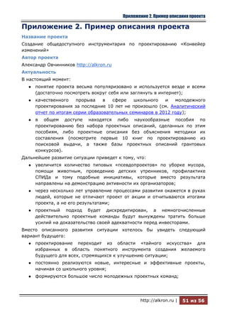 Приложение 2. Пример описания проекта

Приложение 2. Пример описания проекта
Название проекта
Создание общедоступного инструментария по проектированию «Конвейер
изменений»
Автор проекта
Александр Овчинников http://alkron.ru
Актуальность
В настоящий момент:
  ●   понятие проекта весьма популяризовано и используется везде и всеми
      (достаточно посмотреть вокруг себя или заглянуть в интернет);
  ●   качественного    прорыва    в   сфере   школьного   и   молодежного
      проектирования за последние 10 лет не произошло (см. Аналитический
      отчет по итогам серии образовательных семинаров в 2012 году);
  ●   в общем доступе находятся либо наукообразные пособия по
      проектированию без набора проектных описаний, сделанных по этим
      пособиям, либо проектные описания без объяснения методики их
      составления (посмотрите первые 10 книг по проектированию из
      поисковой выдачи, а также базы проектных описаний грантовых
      конкурсов).
Дальнейшее развитие ситуации приведет к тому, что:
  ●   увеличится количество типовых «псевдопроектов» по уборке мусора,
      помощи животным, проведению детских утренников, профилактике
      СПИДа и тому подобные инициативы, которые вместо результата
      направлены на демонстрацию активности их организаторов;
  ●   через несколько лет управление процессами развития окажется в руках
      людей, которые не отличают проект от акции и отчитываются итогами
      проекта, а не его результатами;
  ●   проектный подход будет дискредитирован, а немногочисленные
      действительно проектные команды будут вынуждены тратить больше
      усилий на доказательство своей адекватности перед инвесторами.
Вместо описанного развития ситуации хотелось бы увидеть следующий
вариант будущего:
  ●   проектирование переходит из области «тайного искусства» для
      избранных в область понятного инструмента создания желаемого
      будущего для всех, стремящихся к улучшению ситуации;
  ●   постоянно реализуются новые, интересные и эффективные проекты,
      начиная со школьного уровня;
  ●   формируются большое число молодежных проектных команд;




                                               http://alkron.ru |   51 из 56
 