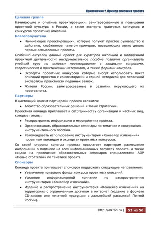 Приложение 2. Пример описания проекта
Целевая группа
Начинающие и опытные проектировщики, заинтересованные в повышении
проектной культуры в России, а также эксперты грантовых конкурсов и
конкурсов проектных описаний.
Благополучатели
  ●   Начинающие проектировщики, которые получат простое руководство к
      действию, снабженное пакетом примеров, позволяющих легко делать
      первые осмысленные проекты.
Особенно актуален данный проект для кураторов школьной и молодежной
проектной деятельности: инструментальное пособие позволит организовать
учебный курс по основам проектирования с вводными вопросами,
теоретическим и практическим материалом, а также формами контроля.
  ●   Эксперты проектных конкурсов, которые смогут использовать пакет
      описаний проектов с комментариями и единой методикой для первичной
      экспертизы проектности поданных заявок.
  ●   Жители России,   заинтересованные   в   развитии     окружающего     их
      пространства.
Партнеры
В настоящий момент партнерами проекта являются:
  ●   Агентство образовательных решений «Новые стратегии».
Проектная команда приглашает к сотрудничеству организации и частных лиц,
которые готовы:
  ●   Распространять информацию о мероприятиях проекта.
  ●   Организовывать образовательные семинары по тематике и содержанию
      инструментального пособия.
  ●   Рекомендовать использование инструментария «Конвейер изменений»
      проектным командам и экспертам проектных конкурсов.
Со своей стороны команда проекта предлагает партнерам размещение
информации о партнере на всех информационных ресурсах проекта, а также
скидки на проведение образовательных семинаров специалистами АОР
«Новые стратегии» по тематике проекта.
Спонсоры
Команда проекта приглашает спонсоров поддержать следующие направления:
  ●   Увеличение призового фонда конкурса проектных описаний.
  ●   Усиление    информационной     компании       по     распространению
      инструментария «Конвейер изменений».
  ●   Издание и распространение инструментария «Конвейер изменений» на
      территориях с ограниченным доступом в интернет (издание в формате
      CD-дисков или печатной продукции с дальнейшей рассылкой Почтой
      России).


                                                http://alkron.ru |   53 из 56
 