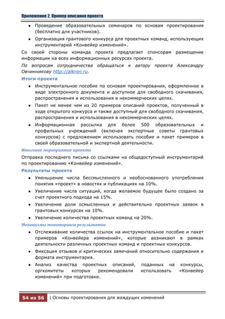 Приложение 2. Пример описания проекта

   ●   Проведение образовательных семинаров по основам проектирования
       (бесплатно для участников).
   ●   Организация грантового конкурса для проектных команд, использующих
       инструментарий «Конвейер изменений».
Со своей стороны команда проекта предлагает спонсорам             размещение
информации на всех информационных ресурсах проекта.
По вопросам сотрудничества        обращаться   к автору   проекта Александру
Овчинникову http://alkron.ru.
Итоги проекта
   ●   Инструментальное пособие по основам проектирования, оформленное в
       виде электронного документа и доступное для свободного скачивания,
       распространения и использования в некоммерческих целях.
   ●   Пакет не менее чем из 20 примеров описаний проектов, полученный в
       ходе открытого конкурса и также доступный для свободного скачивания,
       распространения и использования в некоммерческих целях.
   ●   Информационная рассылка для более 500 образовательных и
       профильных учреждений (включая экспертные советы грантовых
       конкурсов) с предложением использовать пособие и пакет примеров в
       своей образовательной и экспертной деятельности.
Итоговое мероприятие проекта
Отправка последнего письма со ссылками на общедоступный инструментарий
по проектированию «Конвейер изменений».
Результаты проекта
   ●   Уменьшение числа бессмысленного и необоснованного употребления
       понятия «проект» в новостях и публикациях на 10%.
   ●   Увеличение числа ситуаций, когда желаемое будущее было создано за
       счет проектного подхода на 15%.
   ●   Увеличение доли осмысленных и действительно проектных заявок в
       грантовых конкурсах на 10%.
   ●   Увеличение количества проектных команд на 20%.
Механизмы мониторинга результатов
   ●   Отслеживание количества ссылок на инструментальное пособие и пакет
       примеров «Конвейера изменений», которые возникают в рамках
       деятельности различных проектных команд и проектных конкурсов.
   ●   Фиксация отзывов и критических замечаний относительно содержания и
       формата инструментария.
   ●   Анализ качества проектных описаний,         поданных на     конкурсы,
       оргкомитеты   которых    рекомендовали      использовать    «Конвейер
       изменений» при подготовке.



54 из 56    | Основы проектирования для жаждущих изменений
 