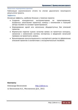 Приложение 2. Пример описания проекта
Финальное мероприятие проекта
Публикация аналитического   отчета   по   итогам    двухлетнего     мониторинга
результатов проекта.
Эффекты
Основные эффекты, наиболее близкие к тематике проекта:
  ●   Создание    конкурентных    инструментариев по  проектированию,
      вызванных несогласием проектных команд с пониманием и позицией
      автора пособия по основам проектирования.
  ●   Формирование одной или нескольких общедоступных баз описаний
      проектов.
  ●   Формальное падение оценок качества заявок на проектные конкурсы,
      связанное с изменением системы экспертизы и введением начальной
      проверки на проектность заявки.
  ●   Возникновение консультационного и экспертного центра по оформлению
      описаний проектов в соответствии с инструментальным пособием.




Контакты
Александр Овчинников            http://alkron.ru
© Овчинников А.Е., Мисливченко Д.В., 2012.




                                                   http://alkron.ru |   55 из 56
 