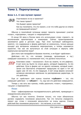Тема 1. Перепутаница

Тема 1. Перепутаница

Блок 1.1. С чем путают проект
         Участвовали ли вы в проектах?
ВВ       Что такое проект?
         Что бывает кроме проектов?
         Как вы понимаете, что это проект, а не что-либо другое из ответа
         на предыдущий вопрос?
    Обычно в понятийной путанице вокруг проекта принимают участие
«план», «программа», «акция» и «мероприятие».
    В конце ХХ века в России мало кто использовал слово «проект», за
исключением архитекторов и инженеров. Сейчас проектированием
занимаются даже в детском саду. При этом пытливый наблюдатель
заметит, что содержание и форма действий не изменились, только раньше
концерт для ветеранов назывался мероприятием, а теперь называется
проектом. Так как же выпутаться из этой ситуации и вернуть себе
нормальное восприятие мира?
    Для этого нам понадобится базовое понятие, и им будет «действие».
    Действие – это то, что человек (команда, организация и              пр.)
совершает осознанно и с пониманием того, что должно получиться.
         Ключевое слово – «осознанно». Если вы икаете, то это рефлекс.
ПР       А вот если вы бьете по спине друга, который подавился, то это
         действие. Если в фирме нет ни одного человека, который знает,
         зачем они бесплатно отправляют продукцию на один и тот же
         адрес уже 10 лет, то это традиция. А вот когда фирма начинает
         активную рекламную кампанию по распоряжению директора, то
         это действие.
    Еще от «действия» нам нужны понятия «субъект» – тот, кто
совершает действие – и «объект» – то, над чем это действие совершается.
    Теперь у нас есть все нужное, чтобы различить «план», «программу»,
«акцию» и мероприятие».
    План
    План – зафиксированная последовательность действий, приводящая к
определенному результату.
    Обычно тут все понятно. Отметим только, что план обязательно
должен содержать понимание результата. Так что попытка определить
проект как «план с описанием результата» не очень удачна. Список
действий без понимания результата – это метания, а не план.

                                              http://alkron.ru |   7 из 56
 