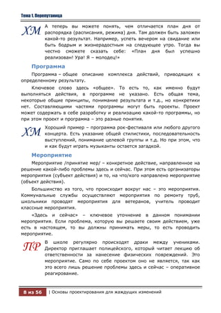 Тема 1. Перепутаница

           А теперь вы можете понять, чем отличается план дня от
ХМ         распорядка (расписания, режима) дня. Там должен быть заложен
           какой-то результат. Например, успеть вечером на свидание или
           быть бодрым и жизнерадостным на следующее утро. Тогда вы
           честно сможете сказать себе: «План дня был успешно
           реализован! Ура! Я – молодец!»

     Программа
    Программа – общее описание комплекса действий,            приводящих к
определенному результату.
    Ключевое слово здесь «общее». То есть то, как именно будут
выполняться действия, в программе не указано. Есть общая тема,
некоторые общие принципы, понимание результата и т.д., но конкретики
нет. Составляющими частями программы могут быть проекты. Проект
может содержать в себе разработку и реализацию какой-то программы, но
при этом проект и программа – это разные понятия.
           Хороший пример – программа рок-фестиваля или любого другого
ХМ         концерта. Есть указание общей стилистики, последовательность
           выступлений, понимание целевой группы и т.д. Но при этом, что
           и как будут играть музыканты остается загадкой.

     Мероприятие
    Мероприятие /принятие мер/ – конкретное действие, направленное на
решение какой-либо проблемы здесь и сейчас. При этом есть организаторы
мероприятия (субъект действия) и то, на что/кого направлено мероприятие
(объект действия).
    Большинство из того, что происходит вокруг нас – это мероприятия.
Коммунальные службы осуществляют мероприятия по ремонту труб,
школьники проводят мероприятия для ветеранов, учитель проводит
классные мероприятия.
    «Здесь и сейчас» – ключевое уточнение в данном понимании
мероприятия. Если проблема, которую вы решаете своим действием, уже
есть в настоящем, то вы должны принимать меры, то есть проводить
мероприятие.
           В школе регулярно происходят драки между учениками.
ПР         Директор приглашает полицейского, который читает лекцию об
           ответственности за нанесение физических повреждений. Это
           мероприятие. Само по себе проектом оно не является, так как
           это всего лишь решение проблемы здесь и сейчас – оперативное
           реагирование.



 8 из 56     | Основы проектирования для жаждущих изменений
 