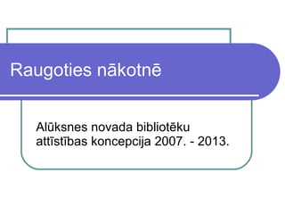 Raugoties nākotnē Alūksnes novada bibliotēku attīstības koncepcija 2007. - 2013.  