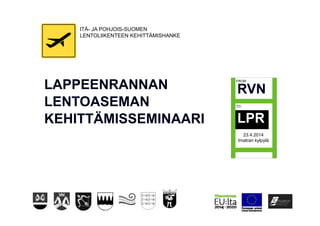 LAPPEENRANNAN
LENTOASEMAN
KEHITTÄMISSEMINAARI
RVN
LPR
23.4.2014
Imatran kylpylä
ITÄ- JA POHJOIS-SUOMEN
LENTOLIIKENTEEN KEHITTÄMISHANKE
 