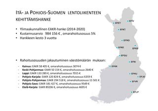 “3yearsagotheschedulesseemedtoworkok.WecouldgetsensibleflightsintomostLapland
Airportswith1‐2hourconnectionsinHelsinki.Sincethentheflightshavebecomelessfrequent
withmuchlongerconnectiontimesinHelsinki.Onmanyoccasionscustomersarebeingaskedto
takeanovernightinHelsinki.”
“3yearsagotheschedulesseemedtoworkok.WecouldgetsensibleflightsintomostLapland
Airportswith1‐2hourconnectionsinHelsinki.Sincethentheflightshavebecomelessfrequent
withmuchlongerconnectiontimesinHelsinki.Onmanyoccasionscustomersarebeingaskedto
takeanovernightinHelsinki.”
ITÄ‐ JA POHJOIS‐SUOMEN LENTOLIIKENTEEN
KEHITTÄMISHANKE
• YlimaakunnallinenEAKR‐hanke(2014‐2020)
• Kustannusarvio984156€ ,omarahoitusosuus5%
• Hankkeenkesto3vuotta
• Rahoitusosuudenjakautuminenväestömääränmukaan:
‐ Kainuu:EAKR58405€,omarahoitusosuus3074€
‐ Keski‐Pohjanmaa:EAKR50154€,omarahoitusosuus2640€
‐ Lappi:EAKR133289€,omarahoitusosuus7015€
‐ Pohjois‐Karjala:EAKR120824€,omarahoitusosuus6359€
‐ Pohjois‐Pohjanmaa:EAKR294518€,omarahoitusosuus15501€
‐ Pohjois‐Savo:EAKR181427€,omarahoitusosuus9549€
‐ Etelä‐KarjalaEAKR89206€,omarahoitusosuus4695€
 