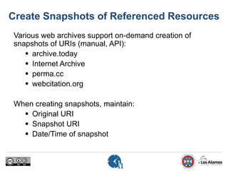 Create Snapshots of Referenced Resources
Various web archives support on-demand creation of
snapshots of URIs (manual, API):
 archive.today
 Internet Archive
 perma.cc
 webcitation.org
When creating snapshots, maintain:
 Original URI
 Snapshot URI
 Date/Time of snapshot
 