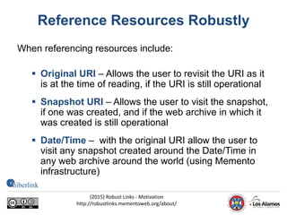 Reference Resources Robustly
When referencing resources include:
 Original URI – Allows the user to revisit the URI as it
is at the time of reading, if the URI is still operational
 Snapshot URI – Allows the user to visit the snapshot,
if one was created, and if the web archive in which it
was created is still operational
 Date/Time – with the original URI allow the user to
visit any snapshot created around the Date/Time in
any web archive around the world (using Memento
infrastructure)
(2015) Robust Links - Motivation
http://robustlinks.mementoweb.org/about/
 