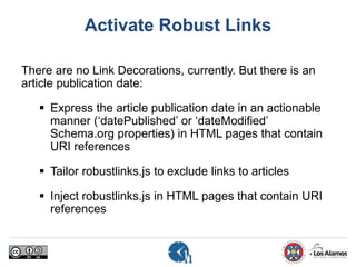 Activate Robust Links
There are no Link Decorations, currently. But there is an
article publication date:
 Express the article publication date in an actionable
manner (‘datePublished’ or ‘dateModified’
Schema.org properties) in HTML pages that contain
URI references
 Tailor robustlinks.js to exclude links to articles
 Inject robustlinks.js in HTML pages that contain URI
references
 