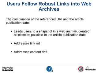 Users Follow Robust Links into Web
Archives
The combination of the referenced URI and the article
publication date:
 Leads users to a snapshot in a web archive, created
as close as possible to the article publication date
 Addresses link rot
 Addresses content drift
 