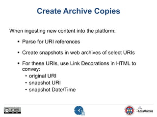 Create Archive Copies
When ingesting new content into the platform:
 Parse for URI references
 Create snapshots in web archives of select URIs
 For these URIs, use Link Decorations in HTML to
convey:
• original URI
• snapshot URI
• snapshot Date/Time
 