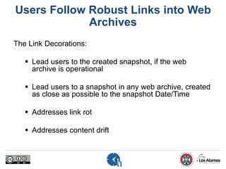 Users Follow Robust Links into Web
Archives
The Link Decorations:
 Lead users to the created snapshot, if the web
archive is operational
 Lead users to a snapshot in any web archive, created
as close as possible to the snapshot Date/Time
 Addresses link rot
 Addresses content drift
 