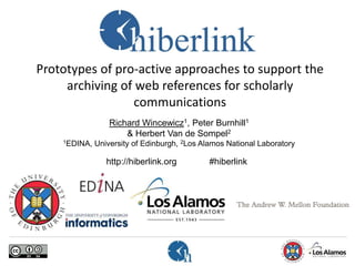 Prototypes of pro-active approaches to support the
archiving of web references for scholarly
communications
Richard Wincewicz1, Peter Burnhill1
& Herbert Van de Sompel2
1EDINA, University of Edinburgh, 2Los Alamos National Laboratory
http://hiberlink.org #hiberlink
 