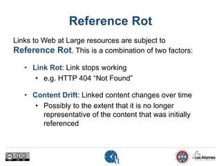 Reference Rot
Links to Web at Large resources are subject to
Reference Rot. This is a combination of two factors:
• Link Rot: Link stops working
• e.g. HTTP 404 “Not Found”
• Content Drift: Linked content changes over time
• Possibly to the extent that it is no longer
representative of the content that was initially
referenced
 