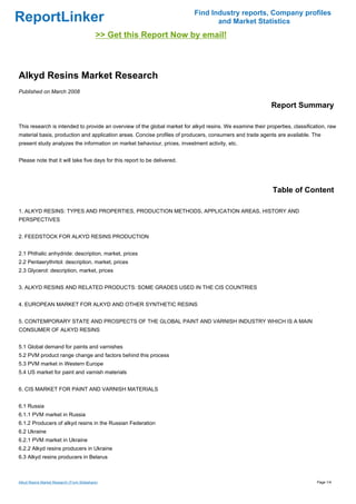 Find Industry reports, Company profiles
ReportLinker                                                                      and Market Statistics
                                            >> Get this Report Now by email!



Alkyd Resins Market Research
Published on March 2008

                                                                                                            Report Summary

This research is intended to provide an overview of the global market for alkyd resins. We examine their properties, classification, raw
material basis, production and application areas. Concise profiles of producers, consumers and trade agents are available. The
present study analyzes the information on market behaviour, prices, investment activity, etc.


Please note that it will take five days for this report to be delivered.




                                                                                                            Table of Content

1. ALKYD RESINS: TYPES AND PROPERTIES, PRODUCTION METHODS, APPLICATION AREAS, HISTORY AND
PERSPECTIVES


2. FEEDSTOCK FOR ALKYD RESINS PRODUCTION


2.1 Phthalic anhydride: description, market, prices
2.2 Pentaerythritol: description, market, prices
2.3 Glycerol: description, market, prices


3. ALKYD RESINS AND RELATED PRODUCTS: SOME GRADES USED IN THE CIS COUNTRIES


4. EUROPEAN MARKET FOR ALKYD AND OTHER SYNTHETIC RESINS


5. CONTEMPORARY STATE AND PROSPECTS OF THE GLOBAL PAINT AND VARNISH INDUSTRY WHICH IS A MAIN
CONSUMER OF ALKYD RESINS


5.1 Global demand for paints and varnishes
5.2 PVM product range change and factors behind this process
5.3 PVM market in Western Europe
5.4 US market for paint and varnish materials


6. CIS MARKET FOR PAINT AND VARNISH MATERIALS


6.1 Russia
6.1.1 PVM market in Russia
6.1.2 Producers of alkyd resins in the Russian Federation
6.2 Ukraine
6.2.1 PVM market in Ukraine
6.2.2 Alkyd resins producers in Ukraine
6.3 Alkyd resins producers in Belarus



Alkyd Resins Market Research (From Slideshare)                                                                                 Page 1/4
 