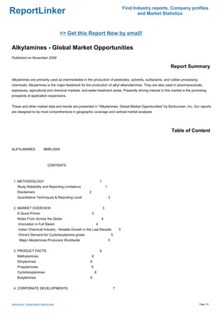Find Industry reports, Company profiles
ReportLinker                                                                                      and Market Statistics



                                            >> Get this Report Now by email!

Alkylamines - Global Market Opportunities
Published on November 2009

                                                                                                                Report Summary

Alkylamines are primarily used as intermediates in the production of pesticides, solvents, surfactants, and rubber processing
chemicals. Alkylamines is the major feedstock for the production of alkyl alkanolamines. They are also used in pharmaceuticals,
explosives, agricultural and chemical markets, and water-treatment areas. Presently driving interest in this market is the promising
prospects of application expansions.


These and other market data and trends are presented in "Alkylamines: Global Market Opportunities" by BizAcumen, Inc. Our reports
are designed to be most comprehensive in geographic coverage and vertical market analyses




                                                                                                                 Table of Content


ALKYLAMINESBMR-2005



                                  CONTENTS



 1. METHODOLOGY                                                    1
     Study Reliability and Reporting Limitations                           1
     Disclaimers                                       2
     Quantitative Techniques & Reporting Level                                 3


 2. MARKET OVERVIEW                                                    3
     A Quick Primer                                        3
     Notes From Across the Globe                                   4
      Innovation in Full Steam                                 4
      Indian Chemical Industry - Notable Growth in the Last Decade                     5
      China's Demand for Cyclohexylamine grows                                     5
       Major Alkylamines Producers Worldwide                                   5


 3. PRODUCT FACTS                                                  6
     Methylamines                                          6
     Ethylamines                                       6
     Propylamines                                          6
     Cyclohexylamines                                          6
     Butylamines                                       6


 4. CORPORATE DEVELOPMENTS                                                         7



Alkylamines - Global Market Opportunities                                                                                       Page 1/9
 