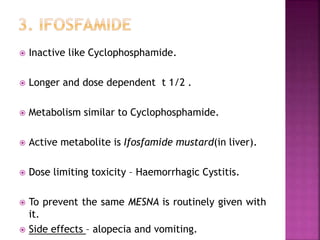  Inactive like Cyclophosphamide.
 Longer and dose dependent t 1/2 .
 Metabolism similar to Cyclophosphamide.
 Active metabolite is Ifosfamide mustard(in liver).
 Dose limiting toxicity – Haemorrhagic Cystitis.
 To prevent the same MESNA is routinely given with
it.
 Side effects – alopecia and vomiting.
 