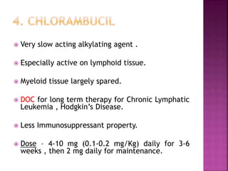 Very slow acting alkylating agent .
 Especially active on lymphoid tissue.
 Myeloid tissue largely spared.
 DOC for long term therapy for Chronic Lymphatic
Leukemia , Hodgkin’s Disease.
 Less Immunosuppressant property.
 Dose – 4-10 mg (0.1-0.2 mg/Kg) daily for 3-6
weeks , then 2 mg daily for maintenance.
 