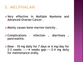  Very effective in Multiple Myeloma and
Advanced Ovarian Cancer .
 Mainly causes bone marrow toxicity .
 Complications – infection , diarrhoea ,
pancreatitis.
 Dose – 10 mg daily for 7 days or 6 mg/day for
2-3 weeks -----4 weeks gap-----2-4 mg daily
for maintenance orally.
 